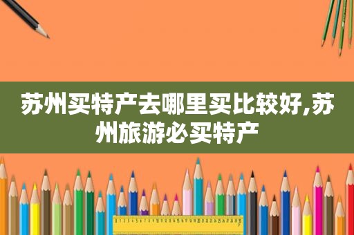 苏州买特产去哪里买比较好,苏州旅游必买特产