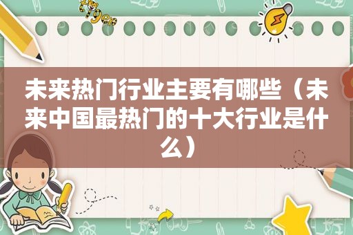 未来热门行业主要有哪些（未来中国最热门的十大行业是什么）
