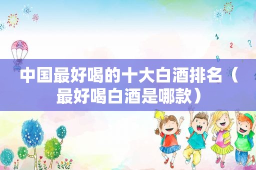 中国最好喝的十大白酒排名（最好喝白酒是哪款）