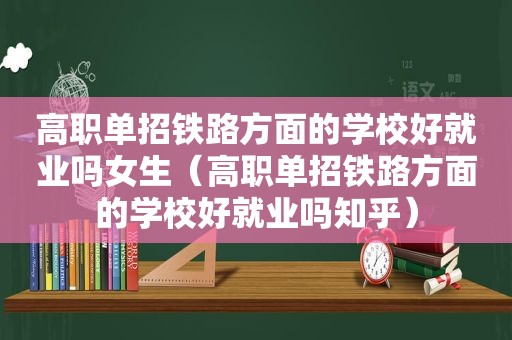 高职单招铁路方面的学校好就业吗女生（高职单招铁路方面的学校好就业吗知乎）