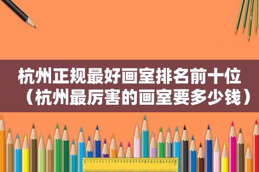 杭州正规最好画室排名前十位（杭州最厉害的画室要多少钱）