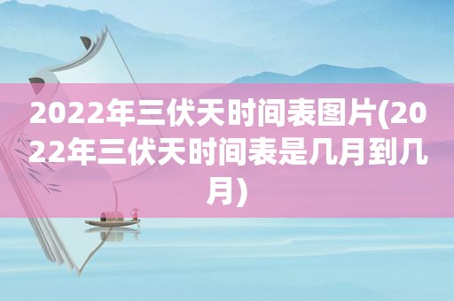 2022年三伏天时间表图片(2022年三伏天时间表是几月到几月)