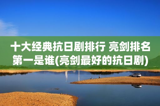 十大经典抗日剧排行 亮剑排名第一是谁(亮剑最好的抗日剧)