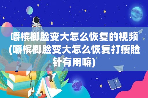 嚼槟榔脸变大怎么恢复的视频(嚼槟榔脸变大怎么恢复打瘦脸针有用嘛)