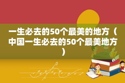 一生必去的50个最美的地方（中国一生必去的50个最美地方）