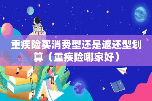 重疾险买消费型还是返还型划算（重疾险哪家好）