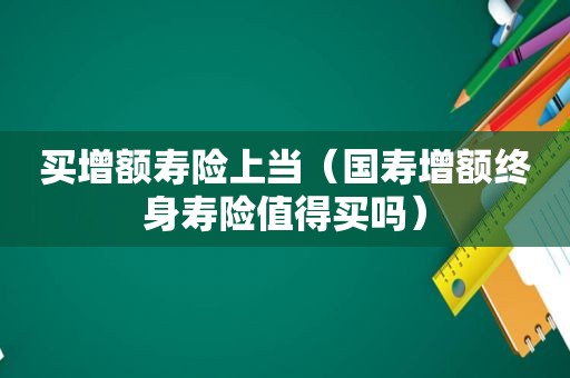 买增额寿险上当（国寿增额终身寿险值得买吗）