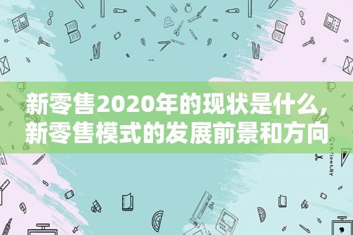 新零售2020年的现状是什么,新零售模式的发展前景和方向