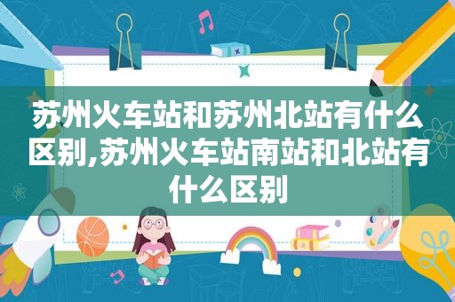 苏州火车站和苏州北站有什么区别,苏州火车站南站和北站有什么区别