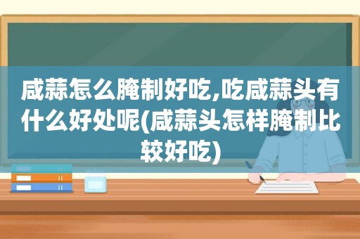咸蒜怎么腌制好吃,吃咸蒜头有什么好处呢(咸蒜头怎样腌制比较好吃)