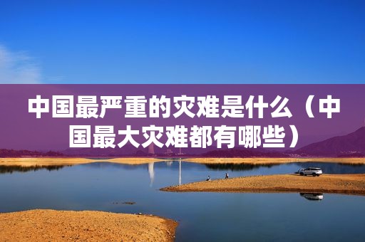 中国最严重的灾难是什么（中国最大灾难都有哪些）