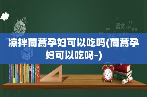凉拌茼蒿孕妇可以吃吗(茼蒿孕妇可以吃吗-)