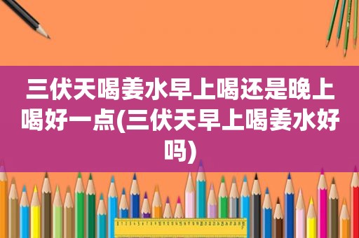 三伏天喝姜水早上喝还是晚上喝好一点(三伏天早上喝姜水好吗)
