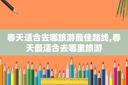 春天适合去哪旅游最佳路线,春天最适合去哪里旅游