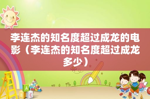 李连杰的知名度超过成龙的电影（李连杰的知名度超过成龙多少）
