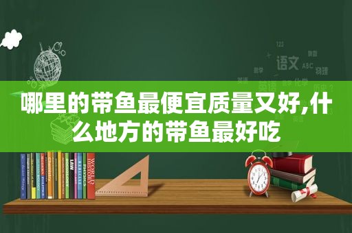 哪里的带鱼最便宜质量又好,什么地方的带鱼最好吃
