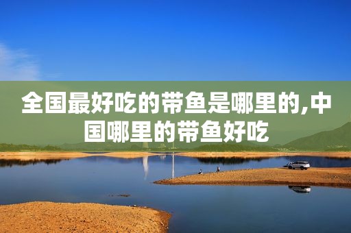 全国最好吃的带鱼是哪里的,中国哪里的带鱼好吃