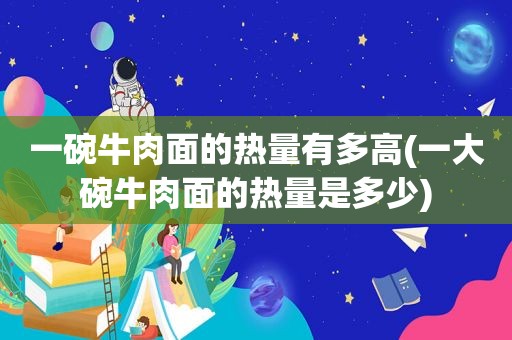 一碗牛肉面的热量有多高(一大碗牛肉面的热量是多少)