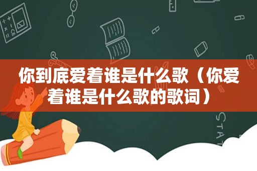 你到底爱着谁是什么歌（你爱着谁是什么歌的歌词）