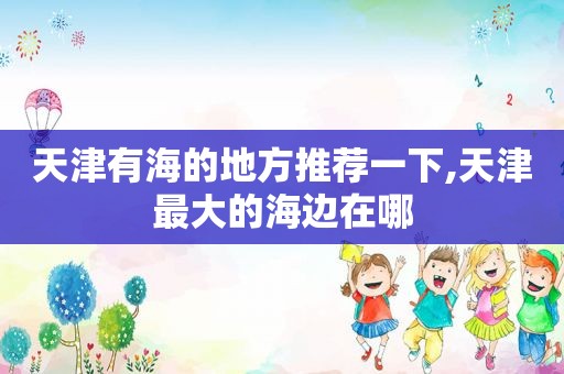 天津有海的地方推荐一下,天津最大的海边在哪