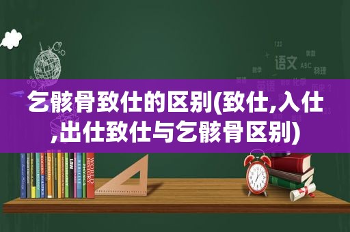 乞骸骨致仕的区别(致仕,入仕,出仕致仕与乞骸骨区别)