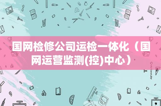 国网检修公司运检一体化（国网运营监测(控)中心）