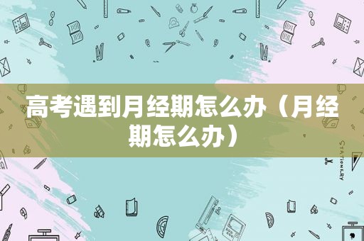 高考遇到月经期怎么办（月经期怎么办）