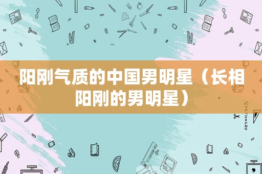 阳刚气质的中国男明星（长相阳刚的男明星）