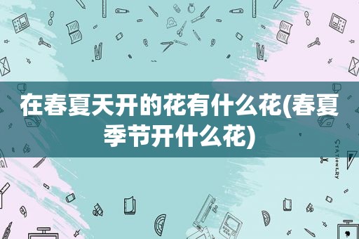 在春夏天开的花有什么花(春夏季节开什么花)