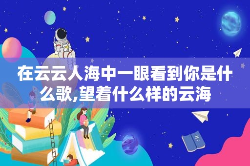 在云云人海中一眼看到你是什么歌,望着什么样的云海
