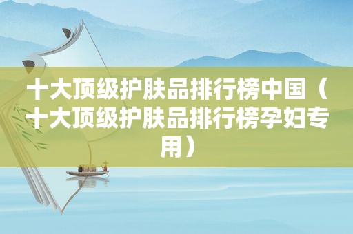 十大顶级护肤品排行榜中国（十大顶级护肤品排行榜孕妇专用）