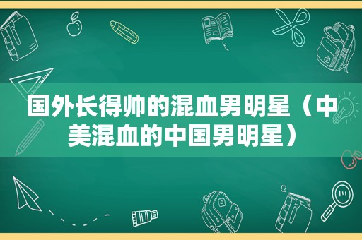 国外长得帅的混血男明星（中美混血的中国男明星）