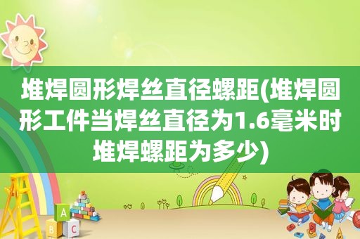 堆焊圆形焊丝直径螺距(堆焊圆形工件当焊丝直径为1.6毫米时堆焊螺距为多少)