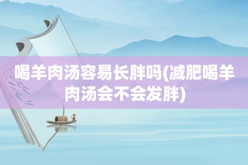 喝羊肉汤容易长胖吗(减肥喝羊肉汤会不会发胖)