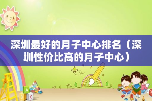 深圳最好的月子中心排名（深圳性价比高的月子中心）