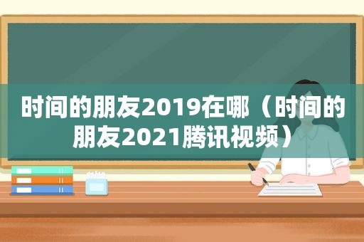 时间的朋友2019在哪（时间的朋友2021腾讯视频）