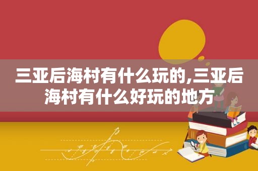 三亚后海村有什么玩的,三亚后海村有什么好玩的地方