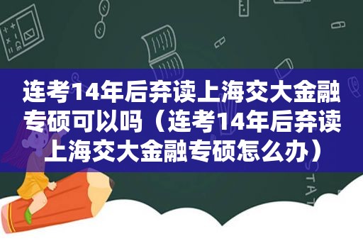 连考14年后弃读上海交大金融专硕可以吗（连考14年后弃读上海交大金融专硕怎么办）