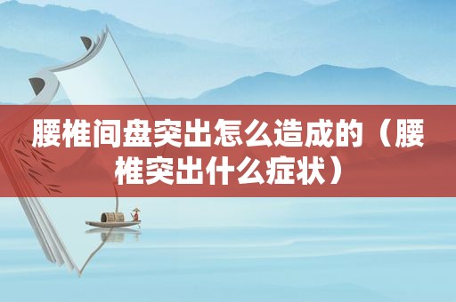 腰椎间盘突出怎么造成的（腰椎突出什么症状）
