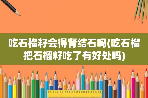 吃石榴籽会得肾结石吗(吃石榴把石榴籽吃了有好处吗)