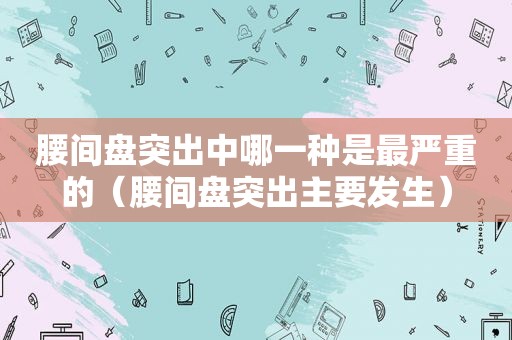 腰间盘突出中哪一种是最严重的（腰间盘突出主要发生）