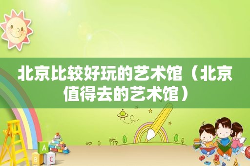 北京比较好玩的艺术馆（北京值得去的艺术馆）