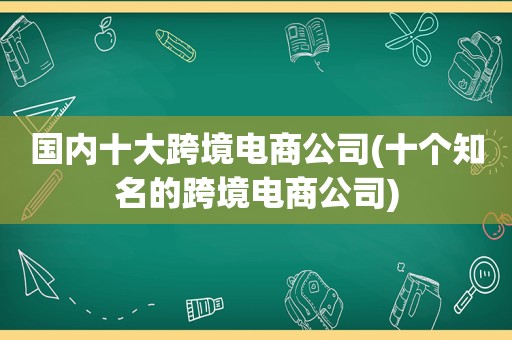 国内十大跨境电商公司(十个知名的跨境电商公司)