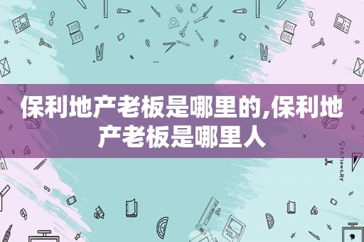 保利地产老板是哪里的,保利地产老板是哪里人