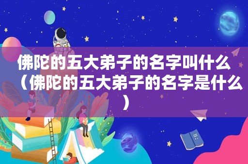 佛陀的五大弟子的名字叫什么（佛陀的五大弟子的名字是什么）