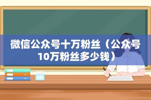 微信公众号十万粉丝（公众号10万粉丝多少钱）
