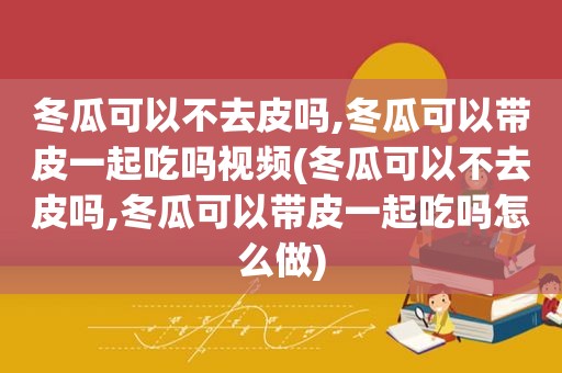 冬瓜可以不去皮吗,冬瓜可以带皮一起吃吗视频(冬瓜可以不去皮吗,冬瓜可以带皮一起吃吗怎么做)