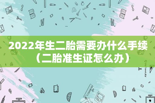 2022年生二胎需要办什么手续（二胎准生证怎么办）
