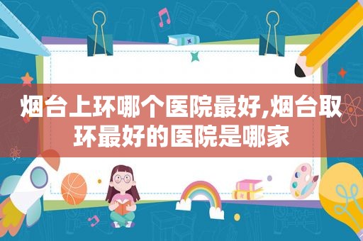 烟台上环哪个医院最好,烟台取环最好的医院是哪家