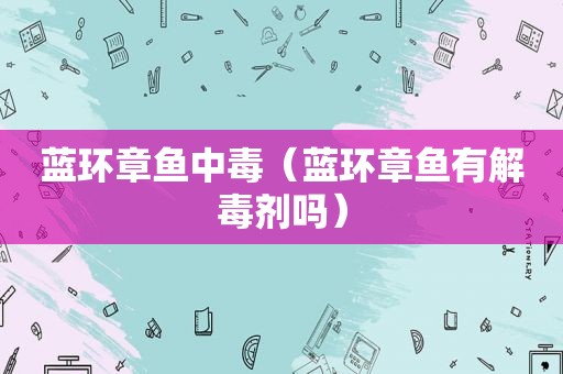 蓝环章鱼中毒（蓝环章鱼有解毒剂吗）